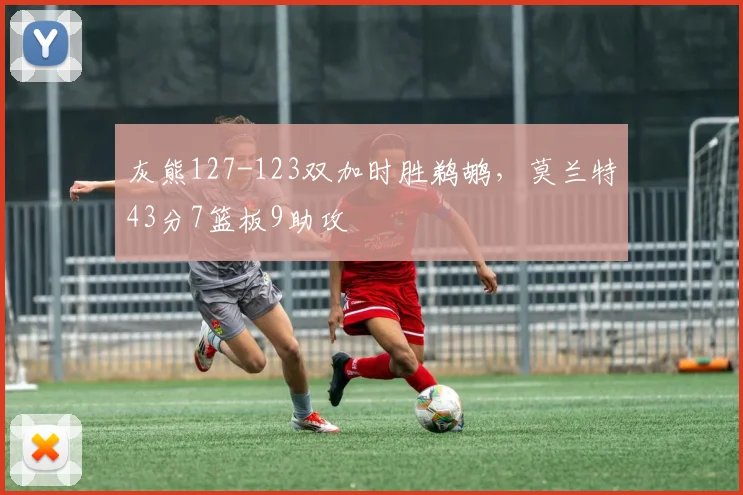 灰熊127-123双加时胜鹈鹕，莫兰特43分7篮板9助攻