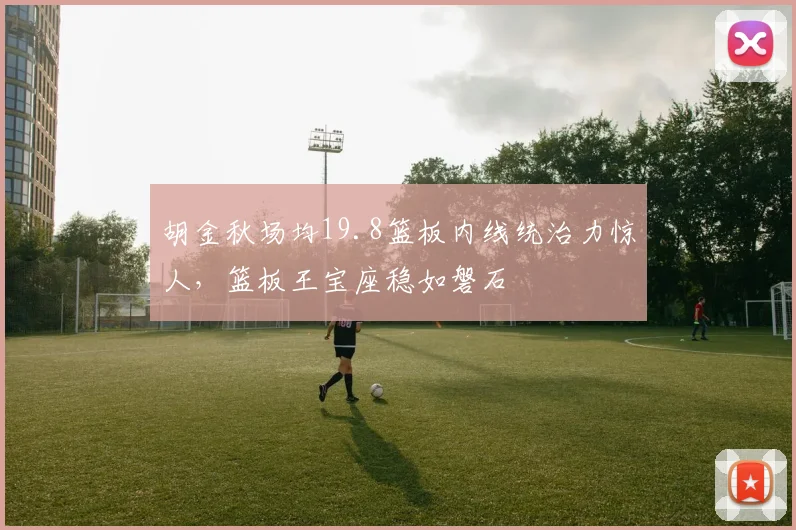 胡金秋场均19.8篮板内线统治力惊人，篮板王宝座稳如磐石