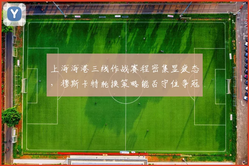上海海港三线作战赛程密集显疲态，穆斯卡特轮换策略能否守住争冠主动权？