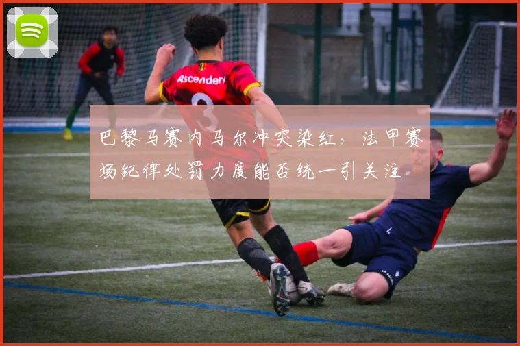 巴黎马赛内马尔冲突染红，法甲赛场纪律处罚力度能否统一引关注
