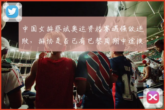 中国女排蔡斌奥运资格赛遇强敌连败，排协是否已有巴黎周期中途换帅方案？